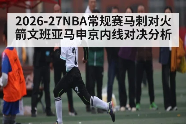 2026-27NBA常规赛马刺对火箭文班亚马申京内线对决分析